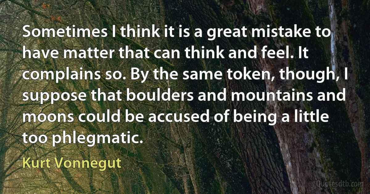 Sometimes I think it is a great mistake to have matter that can think and feel. It complains so. By the same token, though, I suppose that boulders and mountains and moons could be accused of being a little too phlegmatic. (Kurt Vonnegut)