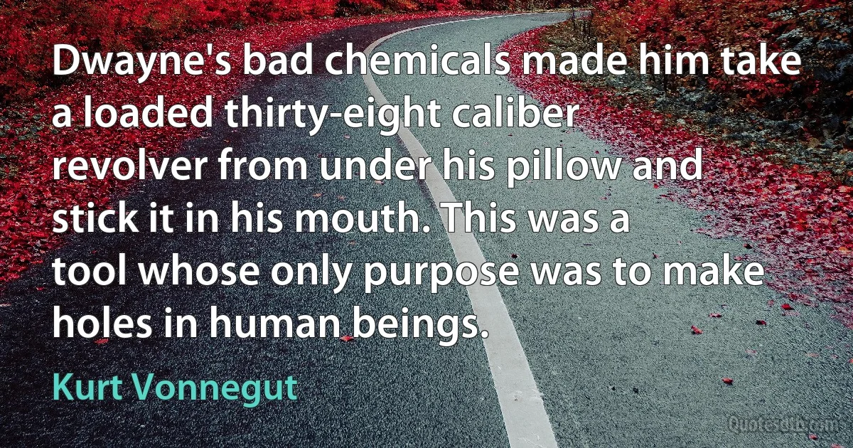 Dwayne's bad chemicals made him take a loaded thirty-eight caliber revolver from under his pillow and stick it in his mouth. This was a tool whose only purpose was to make holes in human beings. (Kurt Vonnegut)