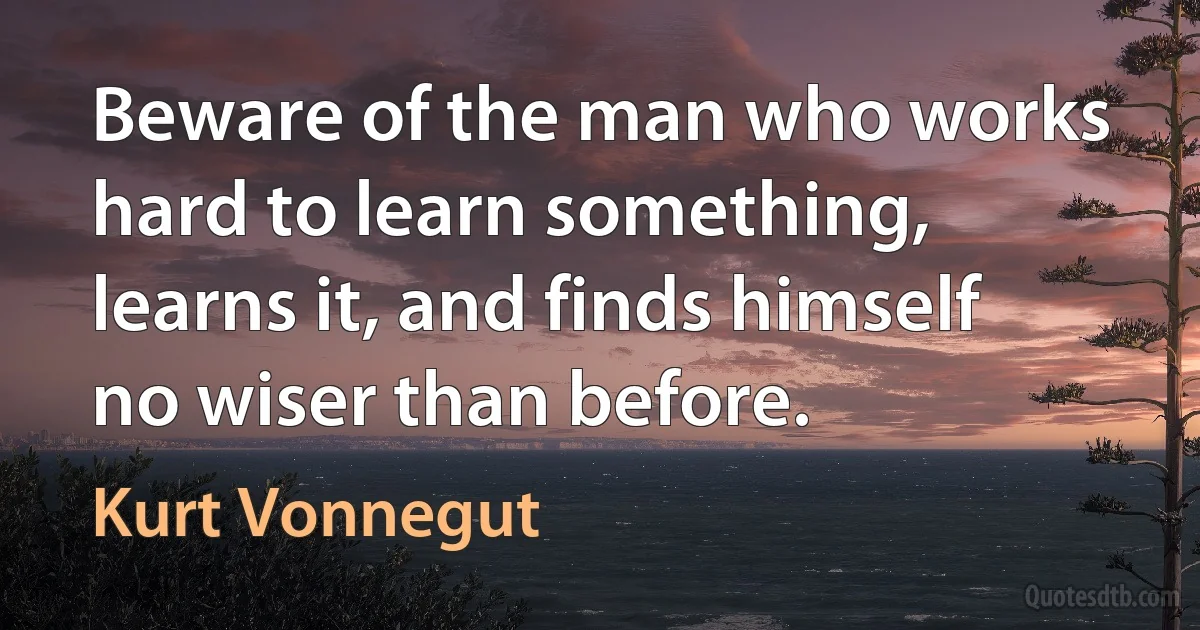 Beware of the man who works hard to learn something, learns it, and finds himself no wiser than before. (Kurt Vonnegut)