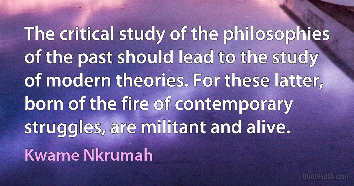 The critical study of the philosophies of the past should lead to the study of modern theories. For these latter, born of the fire of contemporary struggles, are militant and alive. (Kwame Nkrumah)