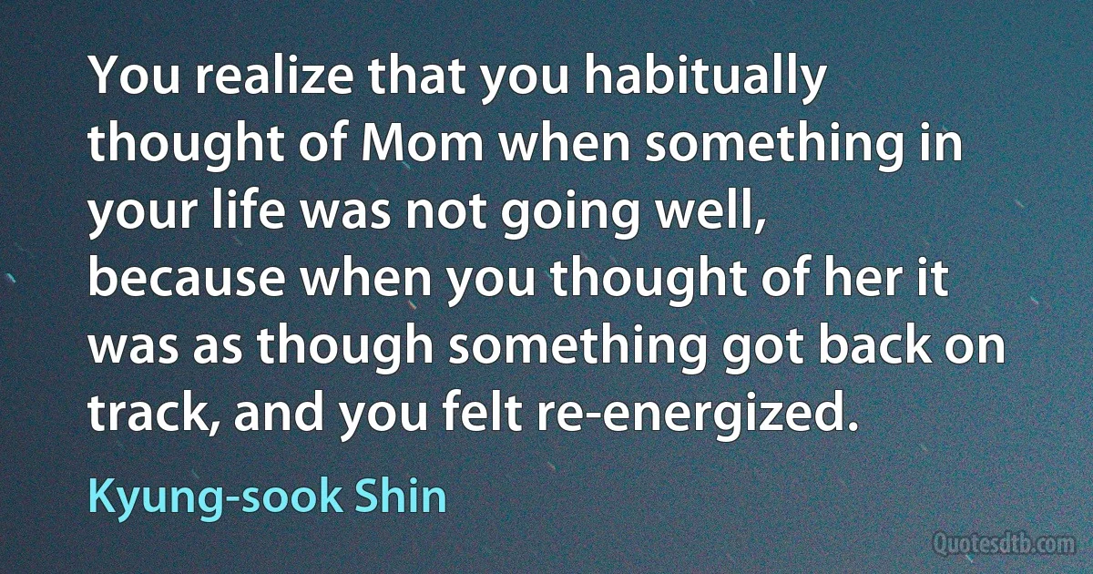 You realize that you habitually thought of Mom when something in your life was not going well, because when you thought of her it was as though something got back on track, and you felt re-energized. (Kyung-sook Shin)