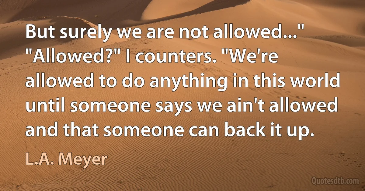 But surely we are not allowed..." "Allowed?" I counters. "We're allowed to do anything in this world until someone says we ain't allowed and that someone can back it up. (L.A. Meyer)