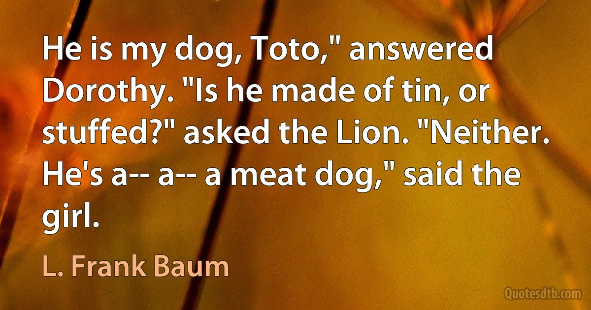 He is my dog, Toto," answered Dorothy. "Is he made of tin, or stuffed?" asked the Lion. "Neither. He's a-- a-- a meat dog," said the girl. (L. Frank Baum)