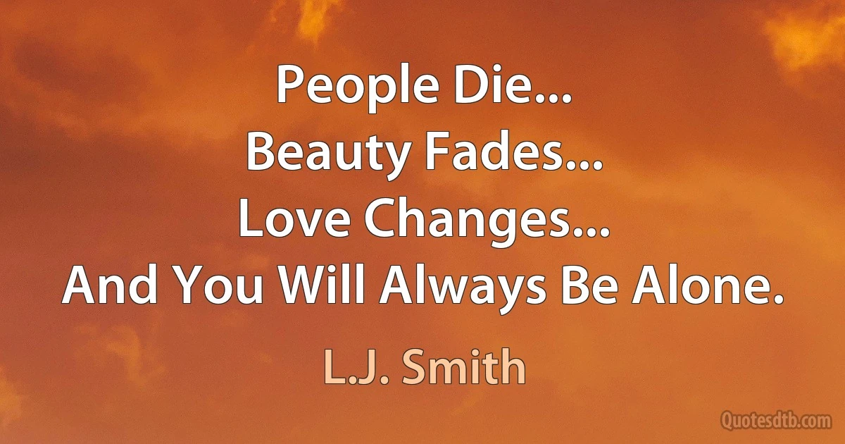 People Die...
Beauty Fades...
Love Changes...
And You Will Always Be Alone. (L.J. Smith)