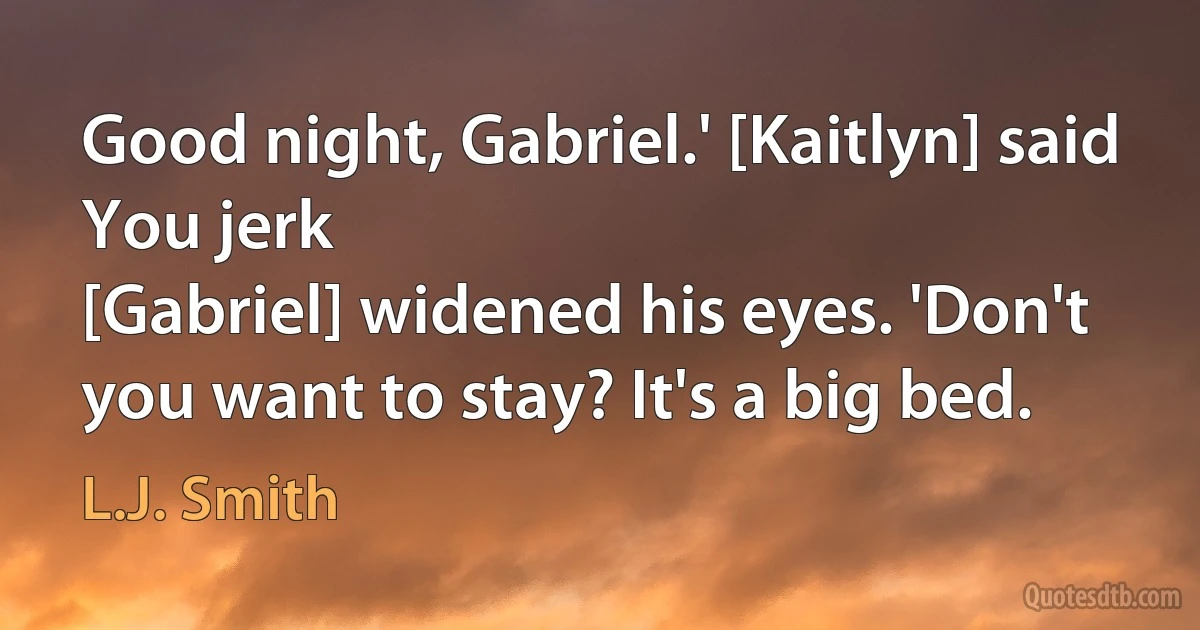 Good night, Gabriel.' [Kaitlyn] said
You jerk
[Gabriel] widened his eyes. 'Don't you want to stay? It's a big bed. (L.J. Smith)