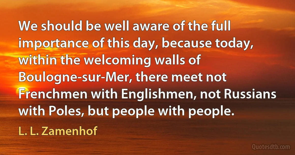 We should be well aware of the full importance of this day, because today, within the welcoming walls of Boulogne-sur-Mer, there meet not Frenchmen with Englishmen, not Russians with Poles, but people with people. (L. L. Zamenhof)