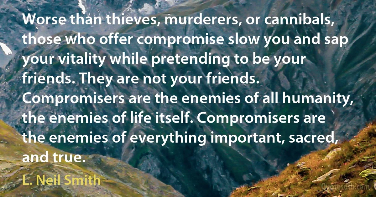 Worse than thieves, murderers, or cannibals, those who offer compromise slow you and sap your vitality while pretending to be your friends. They are not your friends. Compromisers are the enemies of all humanity, the enemies of life itself. Compromisers are the enemies of everything important, sacred, and true. (L. Neil Smith)