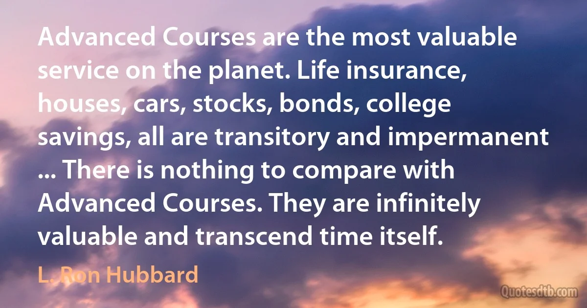 Advanced Courses are the most valuable service on the planet. Life insurance, houses, cars, stocks, bonds, college savings, all are transitory and impermanent ... There is nothing to compare with Advanced Courses. They are infinitely valuable and transcend time itself. (L. Ron Hubbard)