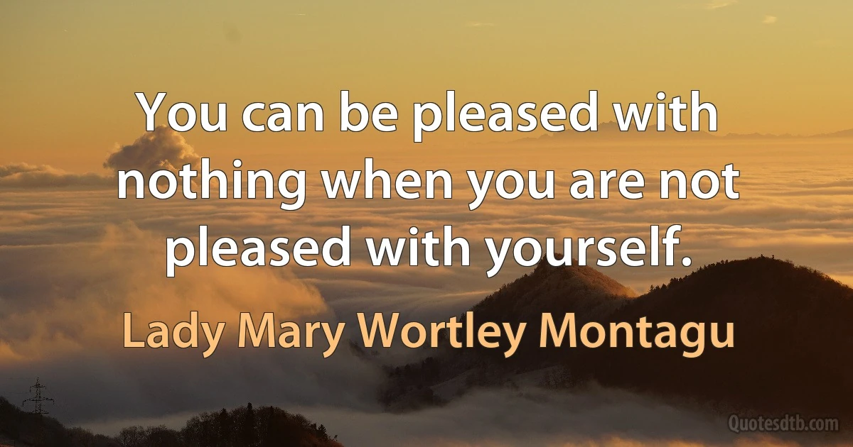 You can be pleased with nothing when you are not pleased with yourself. (Lady Mary Wortley Montagu)