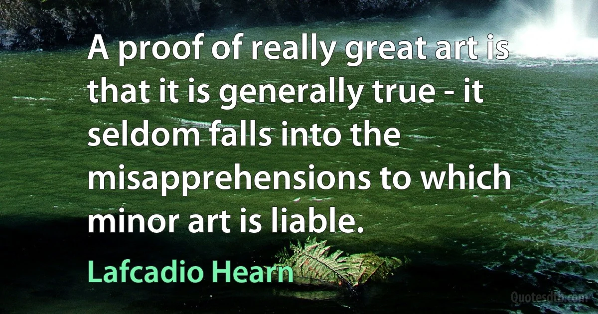 A proof of really great art is that it is generally true - it seldom falls into the misapprehensions to which minor art is liable. (Lafcadio Hearn)