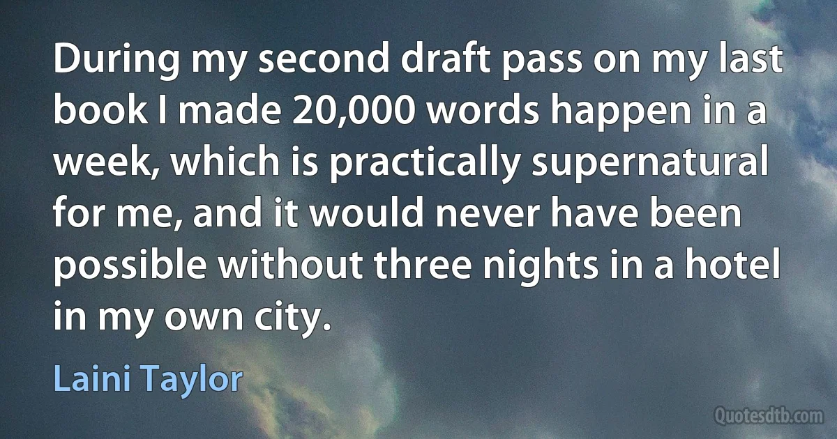 During my second draft pass on my last book I made 20,000 words happen in a week, which is practically supernatural for me, and it would never have been possible without three nights in a hotel in my own city. (Laini Taylor)