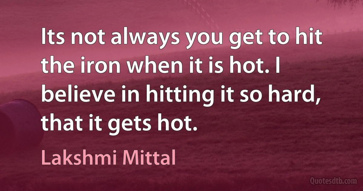 Its not always you get to hit the iron when it is hot. I believe in hitting it so hard, that it gets hot. (Lakshmi Mittal)