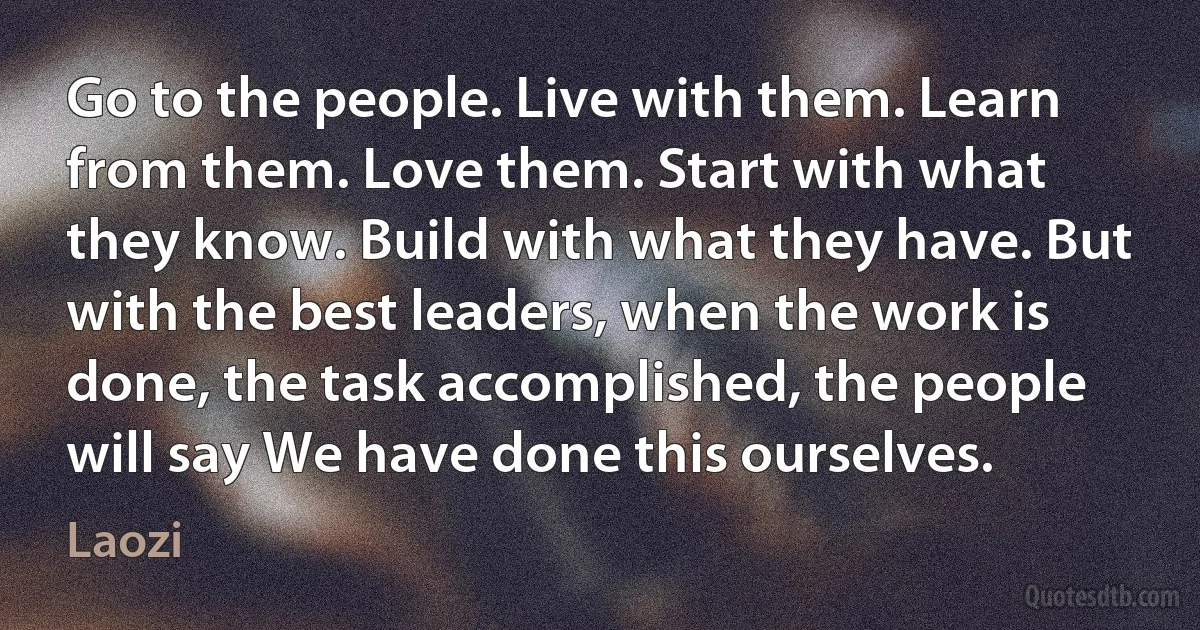 Go to the people. Live with them. Learn from them. Love them. Start with what they know. Build with what they have. But with the best leaders, when the work is done, the task accomplished, the people will say We have done this ourselves. (Laozi)