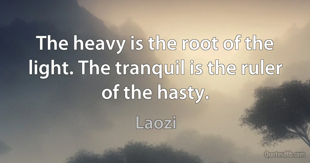 The heavy is the root of the light. The tranquil is the ruler of the hasty. (Laozi)