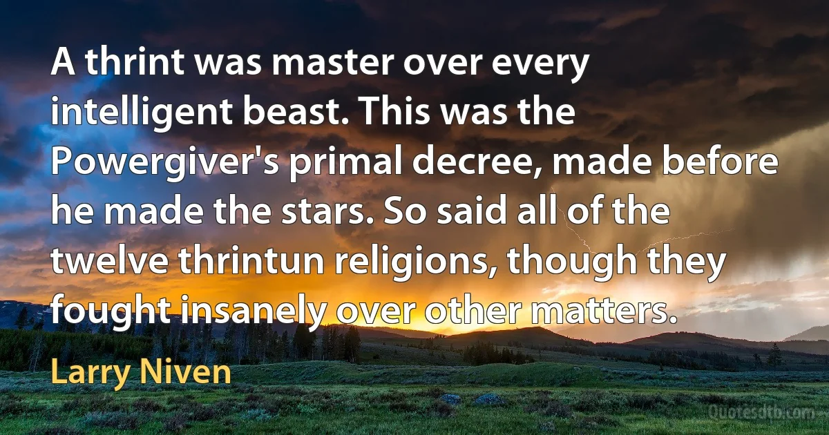 A thrint was master over every intelligent beast. This was the Powergiver's primal decree, made before he made the stars. So said all of the twelve thrintun religions, though they fought insanely over other matters. (Larry Niven)