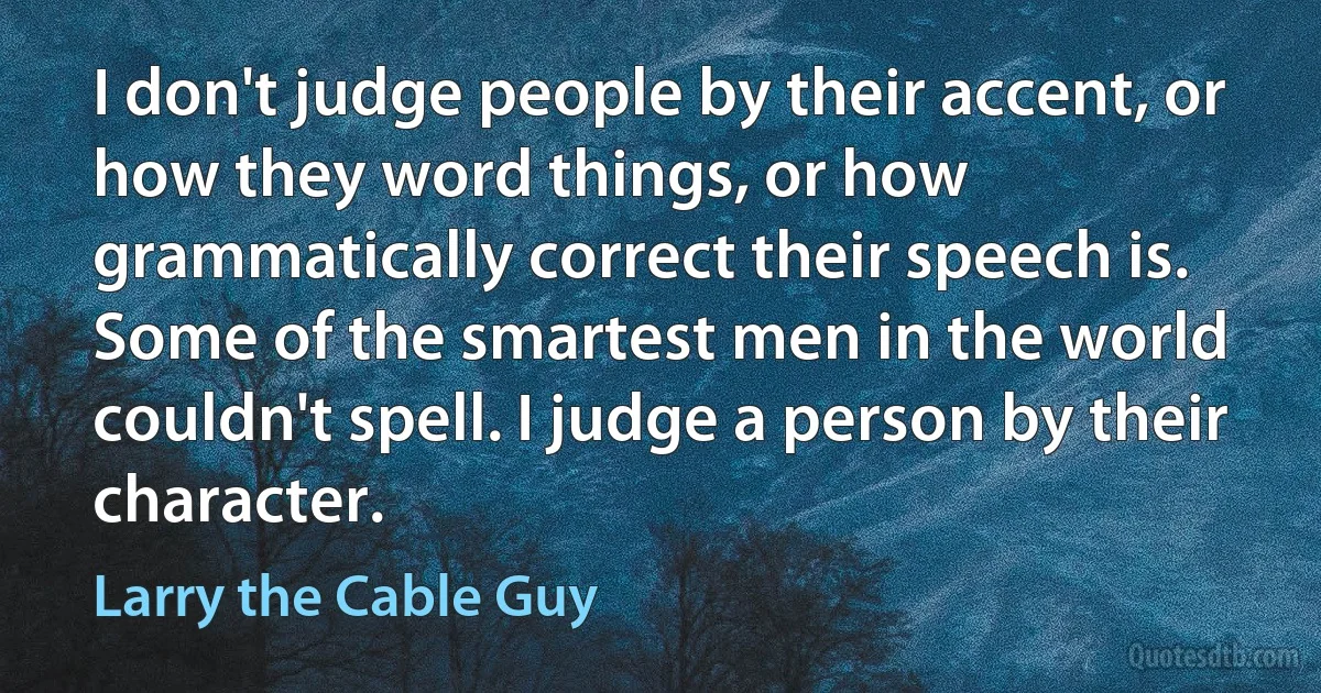 I don't judge people by their accent, or how they word things, or how grammatically correct their speech is. Some of the smartest men in the world couldn't spell. I judge a person by their character. (Larry the Cable Guy)