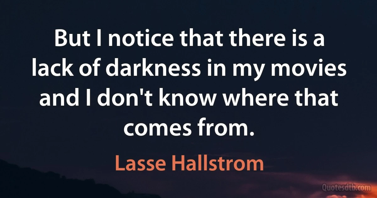 But I notice that there is a lack of darkness in my movies and I don't know where that comes from. (Lasse Hallstrom)