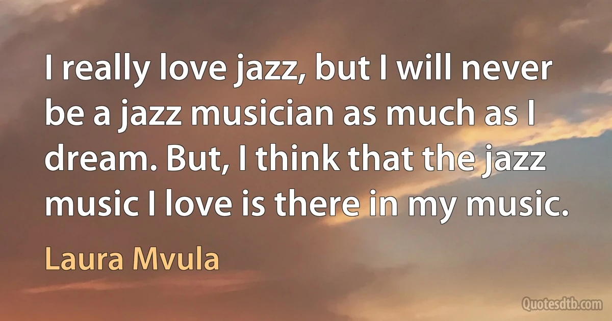 I really love jazz, but I will never be a jazz musician as much as I dream. But, I think that the jazz music I love is there in my music. (Laura Mvula)