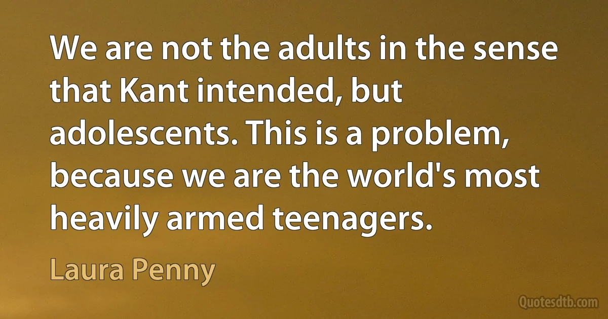 We are not the adults in the sense that Kant intended, but adolescents. This is a problem, because we are the world's most heavily armed teenagers. (Laura Penny)