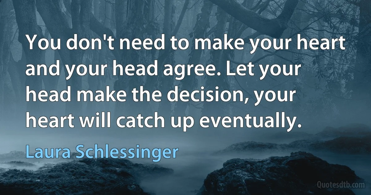 You don't need to make your heart and your head agree. Let your head make the decision, your heart will catch up eventually. (Laura Schlessinger)