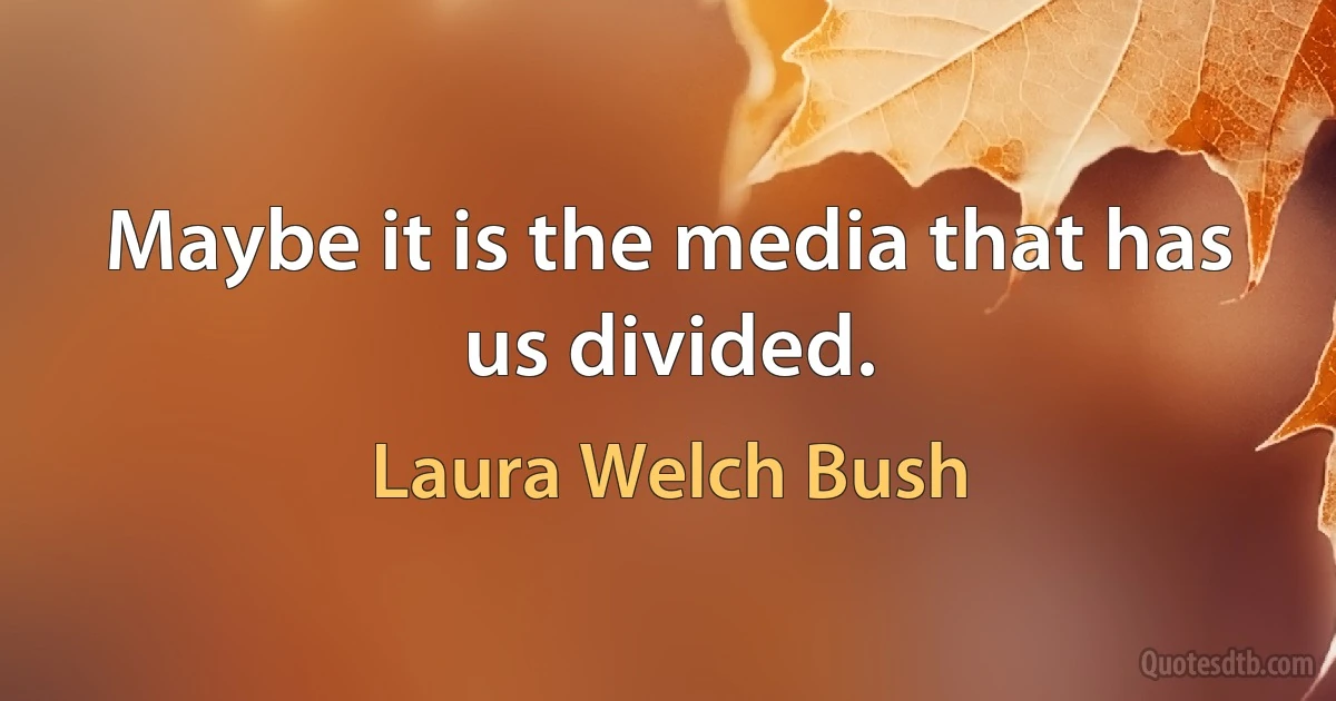 Maybe it is the media that has us divided. (Laura Welch Bush)