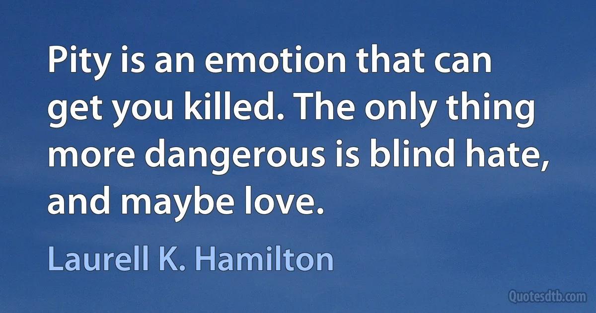 Pity is an emotion that can get you killed. The only thing more dangerous is blind hate, and maybe love. (Laurell K. Hamilton)