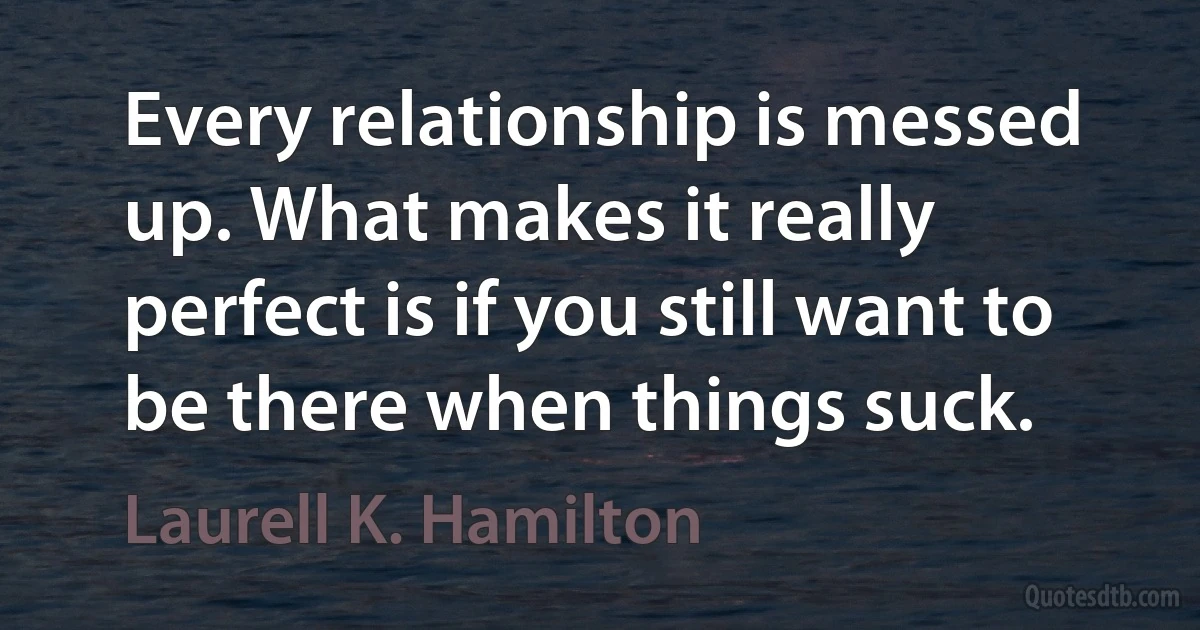 Every relationship is messed up. What makes it really perfect is if you still want to be there when things suck. (Laurell K. Hamilton)