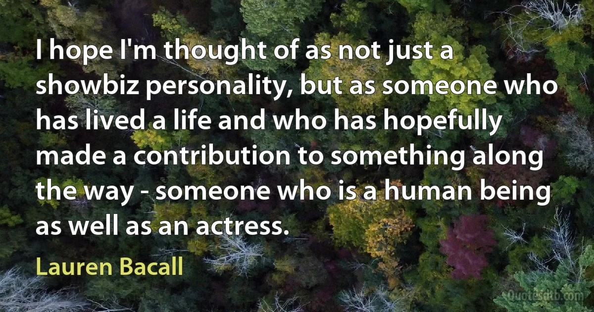 I hope I'm thought of as not just a showbiz personality, but as someone who has lived a life and who has hopefully made a contribution to something along the way - someone who is a human being as well as an actress. (Lauren Bacall)