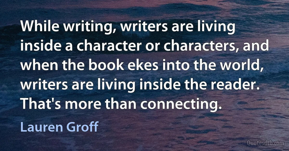 While writing, writers are living inside a character or characters, and when the book ekes into the world, writers are living inside the reader. That's more than connecting. (Lauren Groff)