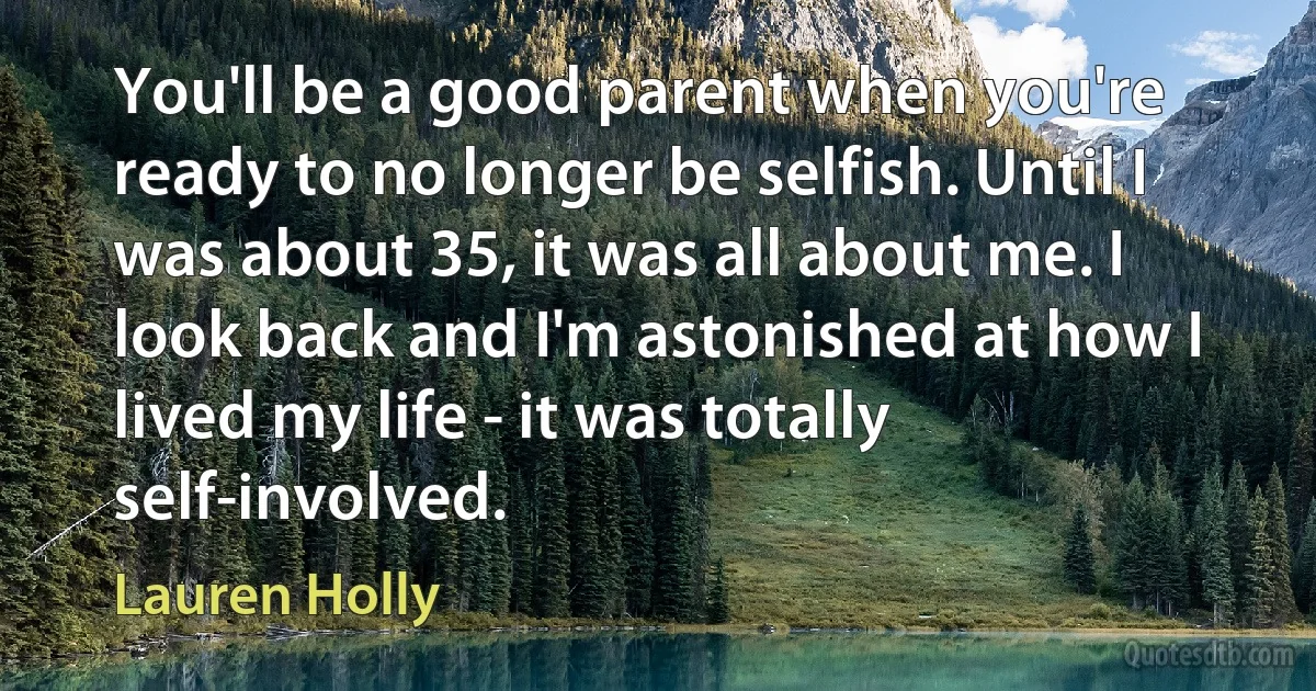 You'll be a good parent when you're ready to no longer be selfish. Until I was about 35, it was all about me. I look back and I'm astonished at how I lived my life - it was totally self-involved. (Lauren Holly)