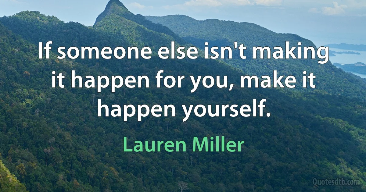 If someone else isn't making it happen for you, make it happen yourself. (Lauren Miller)