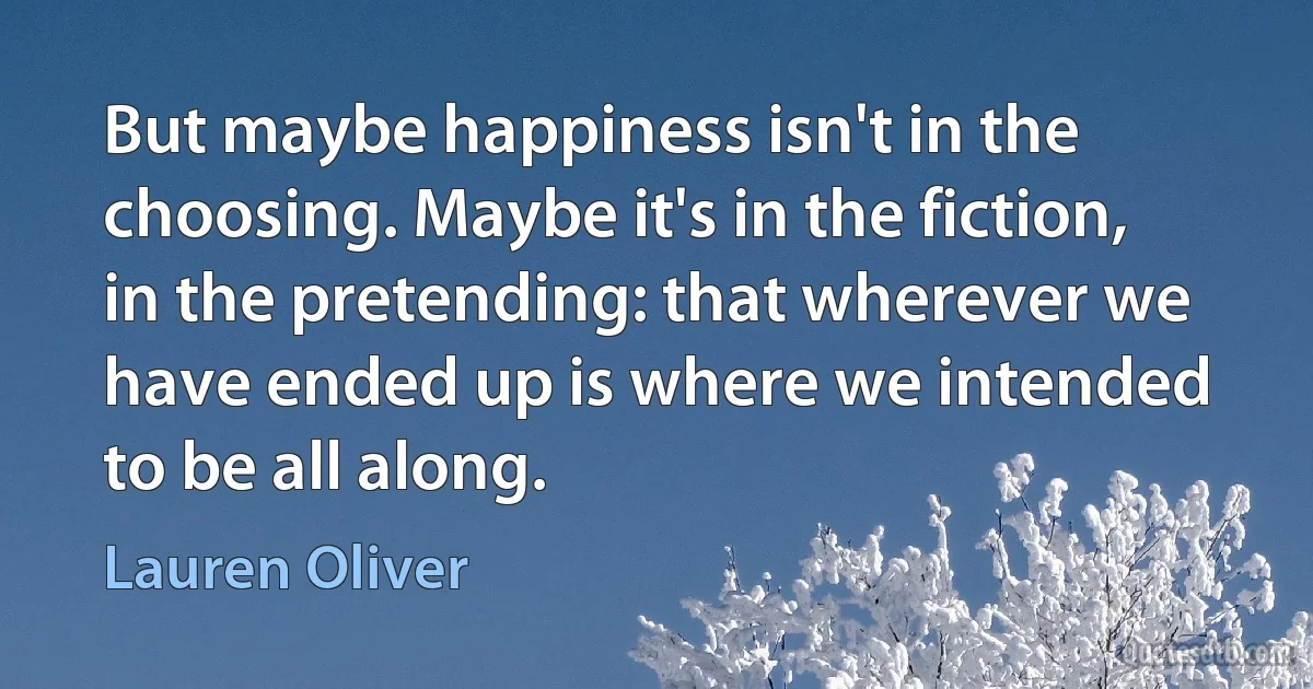 But maybe happiness isn't in the choosing. Maybe it's in the fiction, in the pretending: that wherever we have ended up is where we intended to be all along. (Lauren Oliver)