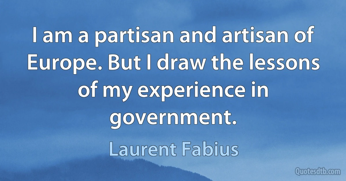 I am a partisan and artisan of Europe. But I draw the lessons of my experience in government. (Laurent Fabius)