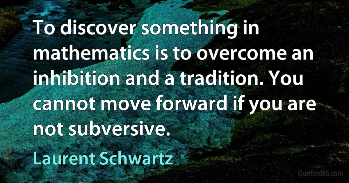 To discover something in mathematics is to overcome an inhibition and a tradition. You cannot move forward if you are not subversive. (Laurent Schwartz)