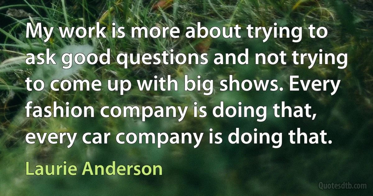 My work is more about trying to ask good questions and not trying to come up with big shows. Every fashion company is doing that, every car company is doing that. (Laurie Anderson)