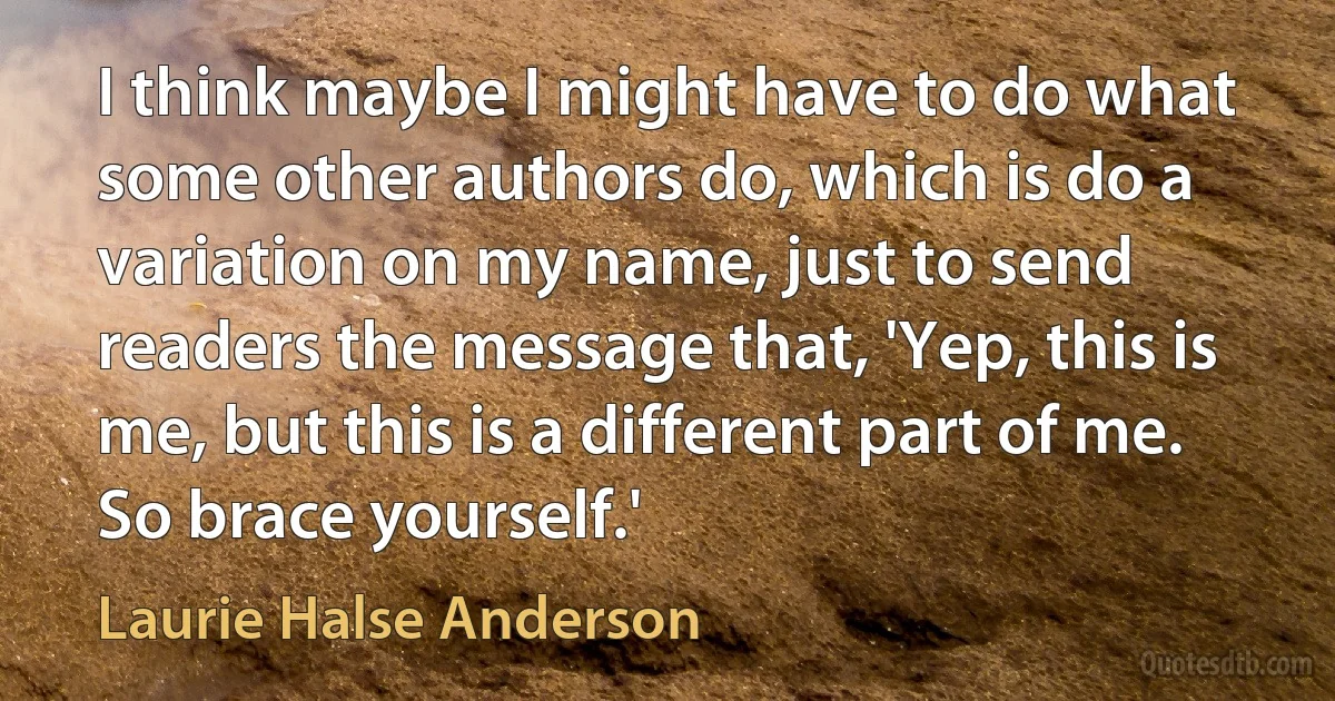 I think maybe I might have to do what some other authors do, which is do a variation on my name, just to send readers the message that, 'Yep, this is me, but this is a different part of me. So brace yourself.' (Laurie Halse Anderson)