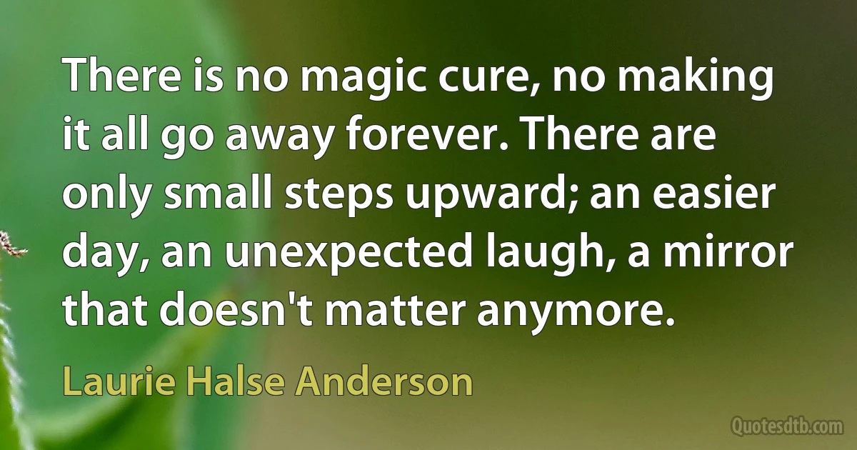 There is no magic cure, no making it all go away forever. There are only small steps upward; an easier day, an unexpected laugh, a mirror that doesn't matter anymore. (Laurie Halse Anderson)