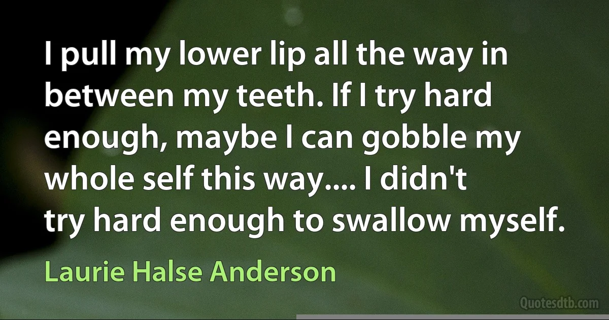 I pull my lower lip all the way in between my teeth. If I try hard enough, maybe I can gobble my whole self this way.... I didn't try hard enough to swallow myself. (Laurie Halse Anderson)