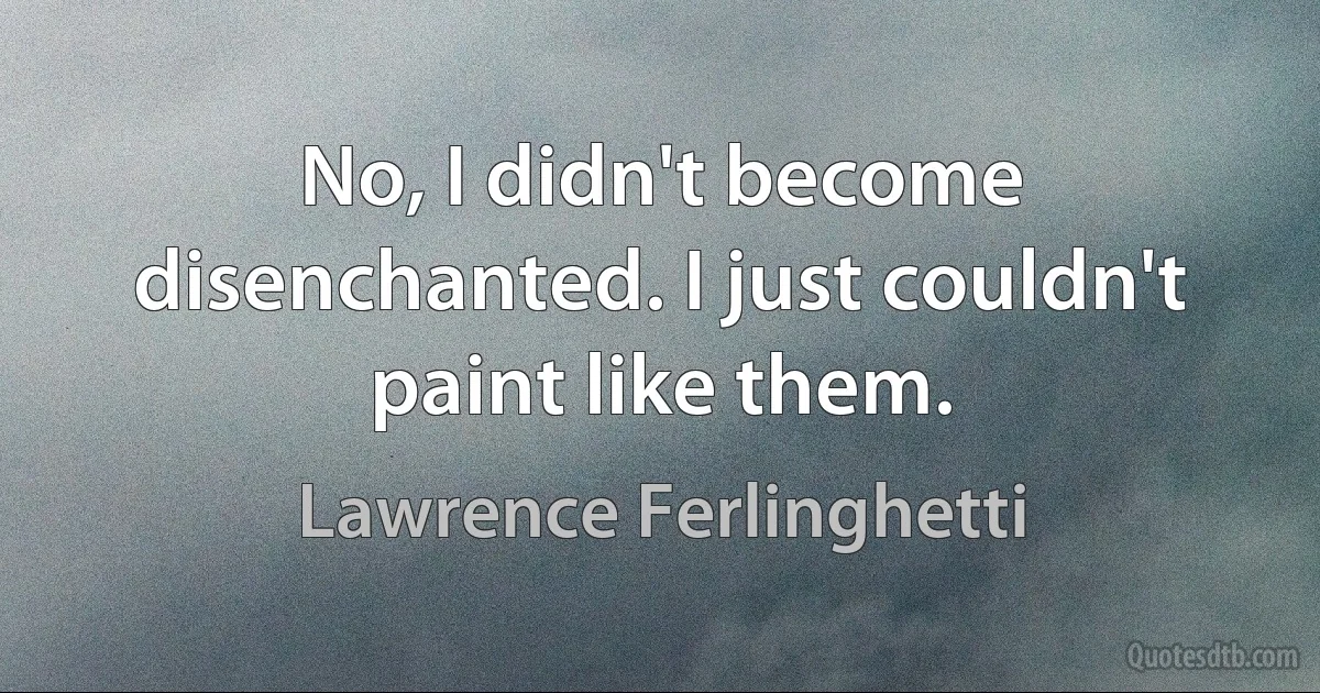 No, I didn't become disenchanted. I just couldn't paint like them. (Lawrence Ferlinghetti)