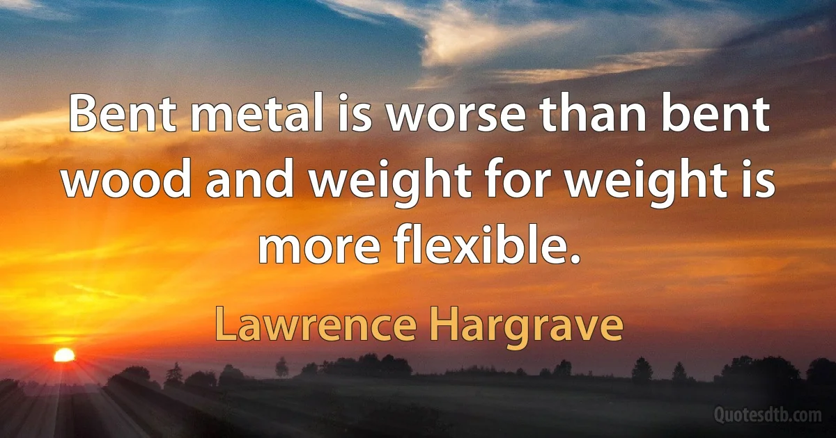 Bent metal is worse than bent wood and weight for weight is more flexible. (Lawrence Hargrave)