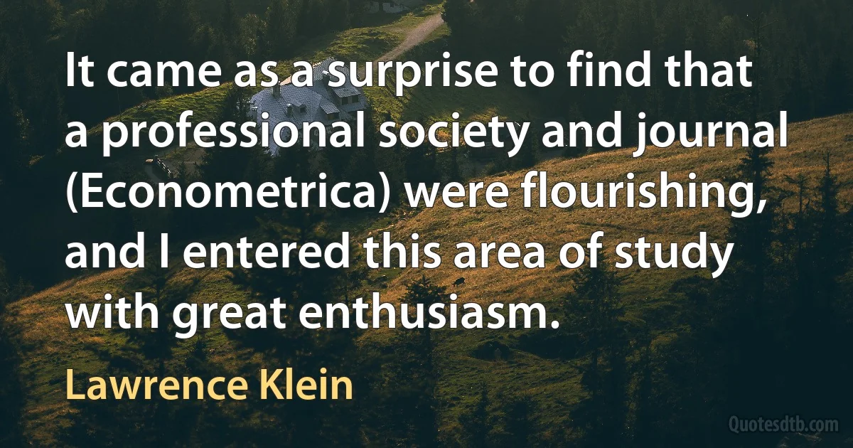 It came as a surprise to find that a professional society and journal (Econometrica) were flourishing, and I entered this area of study with great enthusiasm. (Lawrence Klein)