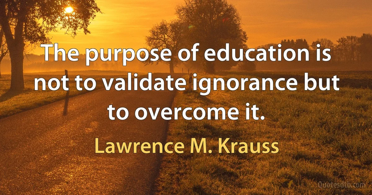 The purpose of education is not to validate ignorance but to overcome it. (Lawrence M. Krauss)