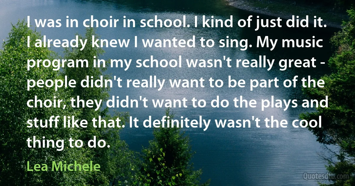 I was in choir in school. I kind of just did it. I already knew I wanted to sing. My music program in my school wasn't really great - people didn't really want to be part of the choir, they didn't want to do the plays and stuff like that. It definitely wasn't the cool thing to do. (Lea Michele)