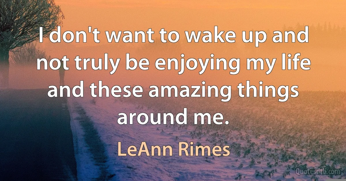 I don't want to wake up and not truly be enjoying my life and these amazing things around me. (LeAnn Rimes)