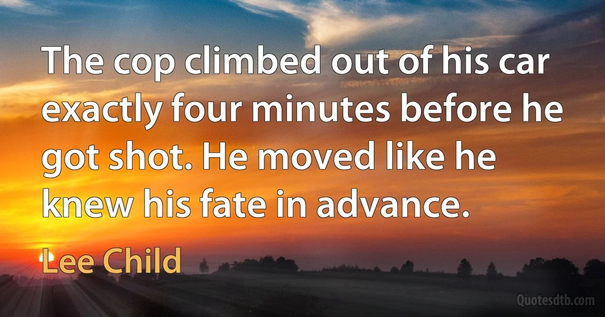 The cop climbed out of his car exactly four minutes before he got shot. He moved like he knew his fate in advance. (Lee Child)