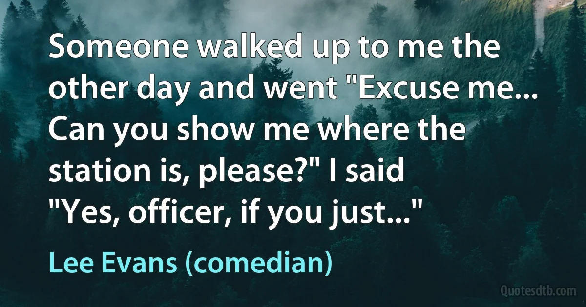 Someone walked up to me the other day and went "Excuse me... Can you show me where the station is, please?" I said "Yes, officer, if you just..." (Lee Evans (comedian))