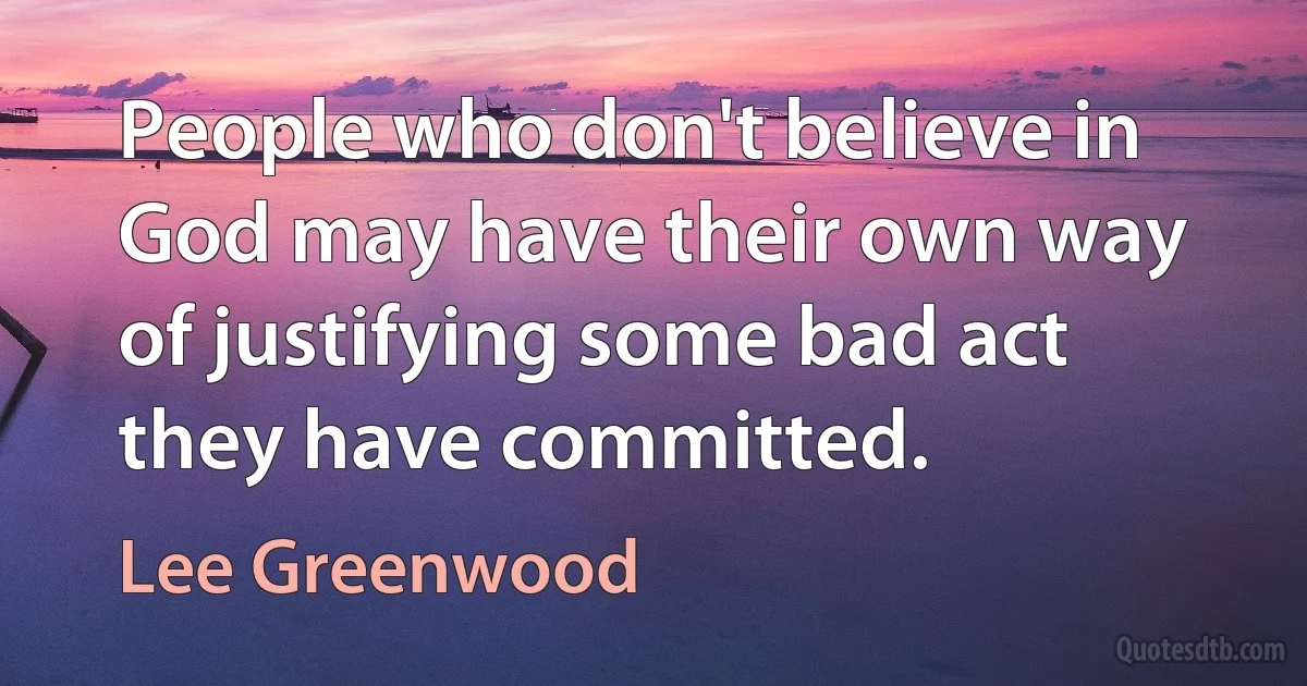 People who don't believe in God may have their own way of justifying some bad act they have committed. (Lee Greenwood)