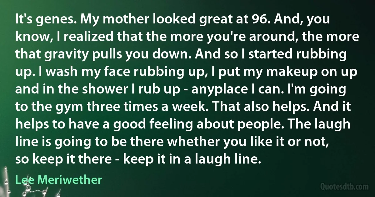 It's genes. My mother looked great at 96. And, you know, I realized that the more you're around, the more that gravity pulls you down. And so I started rubbing up. I wash my face rubbing up, I put my makeup on up and in the shower I rub up - anyplace I can. I'm going to the gym three times a week. That also helps. And it helps to have a good feeling about people. The laugh line is going to be there whether you like it or not, so keep it there - keep it in a laugh line. (Lee Meriwether)