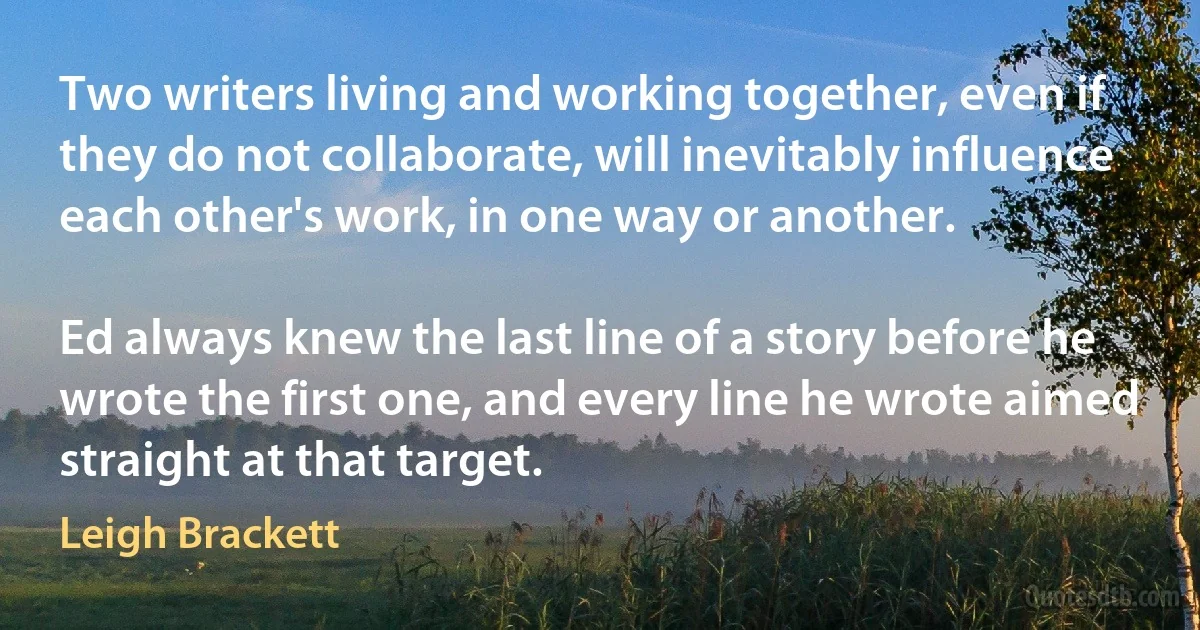 Two writers living and working together, even if they do not collaborate, will inevitably influence each other's work, in one way or another.

Ed always knew the last line of a story before he wrote the first one, and every line he wrote aimed straight at that target. (Leigh Brackett)