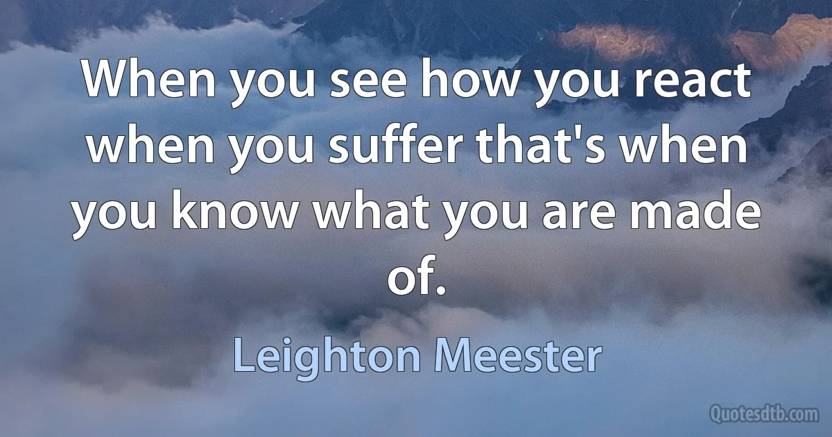 When you see how you react when you suffer that's when you know what you are made of. (Leighton Meester)